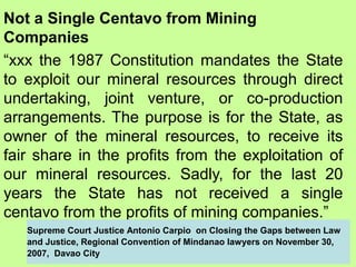 Not a Single Centavo from Mining
Companies
“xxx the 1987 Constitution mandates the State
to exploit our mineral resources through direct
undertaking, joint venture, or co-production
arrangements. The purpose is for the State, as
owner of the mineral resources, to receive its
fair share in the profits from the exploitation of
our mineral resources. Sadly, for the last 20
years the State has not received a single
centavo from the profits of mining companies.”
Supreme Court Justice Antonio Carpio on Closing the Gaps between Law
and Justice, Regional Convention of Mindanao lawyers on November 30,
2007, Davao City
 
