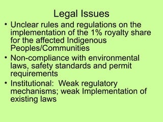 Legal Issues
• Unclear rules and regulations on the
implementation of the 1% royalty share
for the affected Indigenous
Peoples/Communities
• Non-compliance with environmental
laws, safety standards and permit
requirements
• Institutional: Weak regulatory
mechanisms; weak Implementation of
existing laws
 