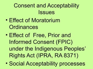 Consent and Acceptability
Issues
• Effect of Moratorium
Ordinances
• Effect of Free, Prior and
Informed Consent (FPIC)
under the Indigenous Peoples’
Rights Act (IPRA, RA 8371)
• Social Acceptability processes
 