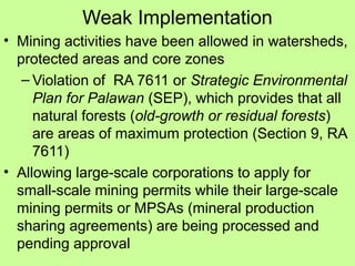 Weak Implementation
• Mining activities have been allowed in watersheds,
protected areas and core zones
– Violation of RA 7611 or Strategic Environmental
Plan for Palawan (SEP), which provides that all
natural forests (old-growth or residual forests)
are areas of maximum protection (Section 9, RA
7611)
• Allowing large-scale corporations to apply for
small-scale mining permits while their large-scale
mining permits or MPSAs (mineral production
sharing agreements) are being processed and
pending approval
 
