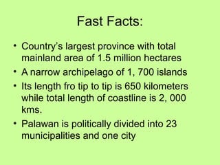 Fast Facts:
• Country’s largest province with total
mainland area of 1.5 million hectares
• A narrow archipelago of 1, 700 islands
• Its length fro tip to tip is 650 kilometers
while total length of coastline is 2, 000
kms.
• Palawan is politically divided into 23
municipalities and one city
 