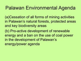 Palawan Environmental Agenda
(a)Cessation of all forms of mining activities
in Palawan’s natural forests, protected areas
and key biodiversity areas
(b) Pro-active development of renewable
energy and a ban on the use of coal power
in the development of Palawan’s
energy/power agenda
 