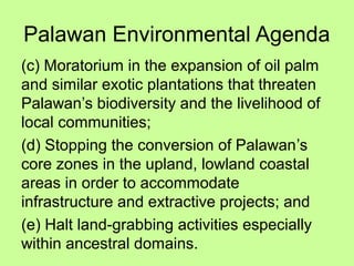 Palawan Environmental Agenda
(c) Moratorium in the expansion of oil palm
and similar exotic plantations that threaten
Palawan’s biodiversity and the livelihood of
local communities;
(d) Stopping the conversion of Palawan’s
core zones in the upland, lowland coastal
areas in order to accommodate
infrastructure and extractive projects; and
(e) Halt land-grabbing activities especially
within ancestral domains.
 