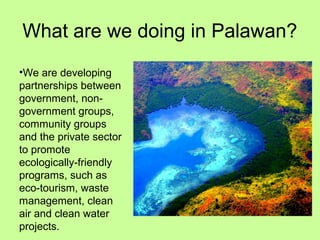 What are we doing in Palawan?
•We are developing
partnerships between
government, non-
government groups,
community groups
and the private sector
to promote
ecologically-friendly
programs, such as
eco-tourism, waste
management, clean
air and clean water
projects.
 