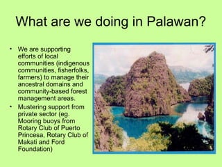 What are we doing in Palawan?
• We are supporting
efforts of local
communities (indigenous
communities, fisherfolks,
farmers) to manage their
ancestral domains and
community-based forest
management areas.
• Mustering support from
private sector (eg.
Mooring buoys from
Rotary Club of Puerto
Princesa, Rotary Club of
Makati and Ford
Foundation)
 