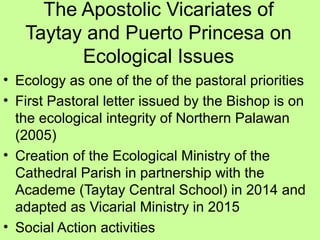 The Apostolic Vicariates of
Taytay and Puerto Princesa on
Ecological Issues
• Ecology as one of the of the pastoral priorities
• First Pastoral letter issued by the Bishop is on
the ecological integrity of Northern Palawan
(2005)
• Creation of the Ecological Ministry of the
Cathedral Parish in partnership with the
Academe (Taytay Central School) in 2014 and
adapted as Vicarial Ministry in 2015
• Social Action activities
 