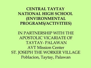 CENTRAL TAYTAY
NATIONAL HIGH SCHOOL
(ENVIRONMENTAL
PROGRAMS/ACTIVITIES)
IN PARTNERSHIP WITH THE
APOSTOLIC VICARIATE OF
TAYTAY- PALAWAN
AVT Mission Center
ST. JOSEPH THE WORKER VILLAGE
Poblacion, Taytay, Palawan
 