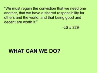WHAT CAN WE DO?
“We must regain the conviction that we need one
another, that we have a shared responsibility for
others and the world, and that being good and
decent are worth it.”
-LS # 229
 