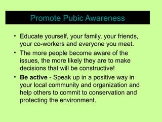 Promote Pubic Awareness
• Educate yourself, your family, your friends,
your co-workers and everyone you meet.
• The more people become aware of the
issues, the more likely they are to make
decisions that will be constructive!
• Be active - Speak up in a positive way in
your local community and organization and
help others to commit to conservation and
protecting the environment.
 