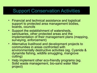 Support Conservation Activities
• Financial and technical assistance and logistical
support to protected area management bodies,
boards, councils
• Support the establishment of watersheds,
sanctuaries, other protected areas and the
implementation of their management plans (mapping,
surveying, enforcement)
• Alternative livelihood and development projects to
communities in areas confronted with
environmentally destructive activities (eg. Cyanide &
dynamite fishing, wildlife smuggling, mangrove
cutting)
• Help implement other eco-friendly programs (eg.
Solid waste management, bio-sand water filter
project)
 