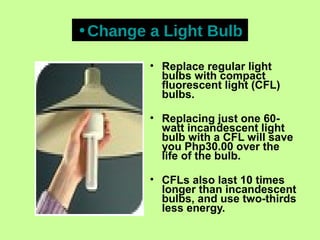 • Replace regular light
bulbs with compact
fluorescent light (CFL)
bulbs.
• Replacing just one 60-
watt incandescent light
bulb with a CFL will save
you Php30.00 over the
life of the bulb.
• CFLs also last 10 times
longer than incandescent
bulbs, and use two-thirds
less energy.
•Change a Light Bulb
 