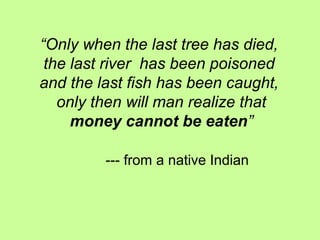 “Only when the last tree has died,
the last river has been poisoned
and the last fish has been caught,
only then will man realize that
money cannot be eaten”
--- from a native Indian
 