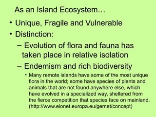 As an Island Ecosystem…
• Unique, Fragile and Vulnerable
• Distinction:
– Evolution of flora and fauna has
taken place in relative isolation
– Endemism and rich biodiversity
• Many remote islands have some of the most unique
flora in the world; some have species of plants and
animals that are not found anywhere else, which
have evolved in a specialized way, sheltered from
the fierce competition that species face on mainland.
(http://www.eionet.europa.eu/gemet/concept)
 