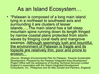As an Island Ecosystem…
• “Palawan is composed of a long main island
lying in a northeast to southwest axis and
surrounding it are clusters of lesser
islands…..The main island has a tall steep
mountain spine running down its length fringed
by narrow coastal plans protected from storm
waves by fringing coral reefs and mangrove
swamps. Although seemingly lush and bountiful,
the environment of Palawan is fragile and its
topsoils are relatively thin, poor and prone to
erosion.”
(Source: Strategic Environmental Plan for Palawan, Towards Sustainable
Development, Prepared by the Palawan Integrated Area Development
Project Office with the assistance of Hunting Technical Services Limited
England in association with the Orient Integrated Development
Consultants, Inc., Philippines and Sir Mac Donald and Partners, England)
 