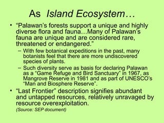 As Island Ecosystem…
• “Palawan’s forests support a unique and highly
diverse flora and fauna…Many of Palawan’s
fauna are unique and are considered rare,
threatened or endangered.”
– With few botanical expeditions in the past, many
botanists feel that there are more undiscovered
species of plants.
– Such diversity serve as basis for declaring Palawan
as a “Game Refuge and Bird Sanctuary” in 1967, as
Mangrove Reserve in 1981 and as part of UNESCO’s
“Man and Biosphere Reserve”.
• “Last Frontier” description signifies abundant
and untapped resources, relatively unravaged by
resource overexploitation.
(Source: SEP document)
 