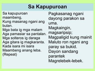 Sa Kapupuroan
Sa kapupuroan
maambeng,
Kung masanag ngani ang
bulan.
Mga bata ig mga malam
Aga pamasiar sa pantalan.
Mga solteros ig daraga
Aga gitara ig magkaranta.
Kada isara mi isara
Maambeng anang leba.
(Repeat)
Pagkasanag ngani
dayong parakon sa
uma.
Magkaingin,
magsaripsip;
Magpaligid kung mainit
Maluto ron ngani ang
paray sa bukid.
Dayon sandang
parantek
Magrelebek-lebek.
 