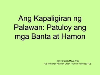 Ang Kapaligiran ngAng Kapaligiran ng
Palawan: Patuloy angPalawan: Patuloy ang
mga Banta at Hamonmga Banta at Hamon
Atty. Grizelda Mayo-Anda
Co-convenor, Palawan Green Thumb Coalition (GTC)
 