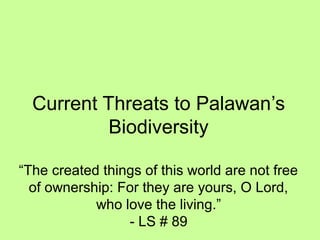 Current Threats to Palawan’s
Biodiversity
“The created things of this world are not free
of ownership: For they are yours, O Lord,
who love the living.”
- LS # 89
 