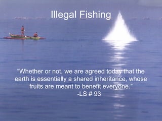 Illegal Fishing
“Whether or not, we are agreed today that the
earth is essentially a shared inheritance, whose
fruits are meant to benefit everyone.”
-LS # 93
 