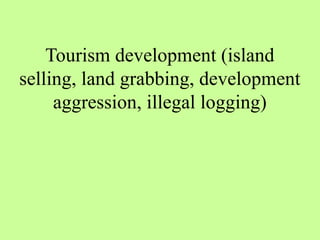 Tourism development (island
selling, land grabbing, development
aggression, illegal logging)
 