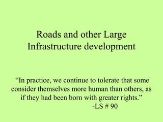 Roads and other Large
Infrastructure development
“In practice, we continue to tolerate that some
consider themselves more human than others, as
if they had been born with greater rights.”
-LS # 90
 