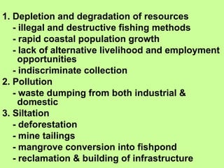1. Depletion and degradation of resources
- illegal and destructive fishing methods
- rapid coastal population growth
- lack of alternative livelihood and employment
opportunities
- indiscriminate collection
2. Pollution
- waste dumping from both industrial &
domestic
3. Siltation
- deforestation
- mine tailings
- mangrove conversion into fishpond
- reclamation & building of infrastructure
 