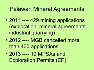 Palawan Mineral Agreements
• 2011 ---- 429 mining applications
(exploration, mineral agreements,
industrial quarrying)
• 2012 ---- MGB cancelled more
than 400 applications
• 2013 ---- 19 MPSAs and
Exploration Permits (EP)
 