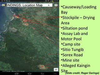 FINDINGS: Location Map
•Causeway/Loading
Bay
•Stockpile – Drying
Area
•Siltation pond
•Assay Lab and
Motor Pool
•Camp site
•Sitio Tungib
•Sorex Road
•Mine site
•Alleged Kaingin
Site(Slide credit: Roger Garinga)
 