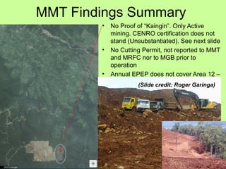 MMT Findings Summary
• No Proof of “Kaingin”. Only Active
mining. CENRO certification does not
stand (Unsubstantiated). See next slide
• No Cutting Permit, not reported to MMT
and MRFC nor to MGB prior to
operation
• Annual EPEP does not cover Area 12 –
in violation of ECC # 6.1(Slide credit: Roger Garinga)
 