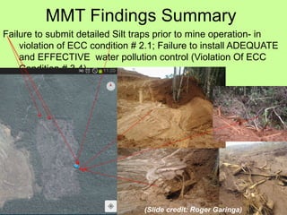 MMT Findings Summary
Failure to submit detailed Silt traps prior to mine operation- in
violation of ECC condition # 2.1; Failure to install ADEQUATE
and EFFECTIVE water pollution control (Violation Of ECC
Condition # 3.4)
(Slide credit: Roger Garinga)
 