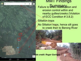 MMT Findings
SummaryFailure to effect stabilization and
erosion control within and
nearby gullies/creeks (Violation
of ECC Condition # 3.8.2)
Siltation traps
No Siltation traps, hence silt goes
to creek then to Berong River
(Slide credit: Roger Garinga)
 