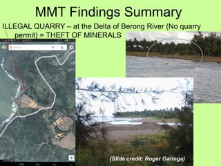 MMT Findings Summary
ILLEGAL QUARRY – at the Delta of Berong River (No quarry
permit) = THEFT OF MINERALS
(Slide credit: Roger Garinga)
 