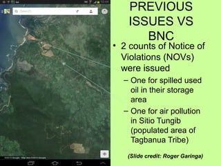 PREVIOUS
ISSUES VS
BNC
• 2 counts of Notice of
Violations (NOVs)
were issued
– One for spilled used
oil in their storage
area
– One for air pollution
in Sitio Tungib
(populated area of
Tagbanua Tribe)
(Slide credit: Roger Garinga)
 