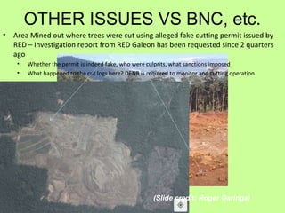 OTHER ISSUES VS BNC, etc.
• Area Mined out where trees were cut using alleged fake cutting permit issued by
RED – Investigation report from RED Galeon has been requested since 2 quarters
ago
• Whether the permit is indeed fake, who were culprits, what sanctions imposed
• What happened to the cut logs here? DENR is required to monitor and cutting operation
(Slide credit: Roger Garinga)
 