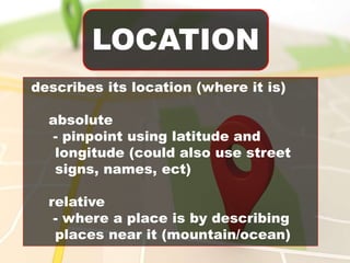 LOCATION
describes its location (where it is)
absolute
- pinpoint using latitude and
longitude (could also use street
signs, names, ect)
relative
- where a place is by describing
places near it (mountain/ocean)
 
