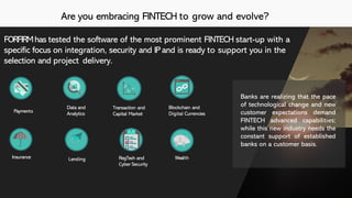 Are you embracing FINTECH to grow and evolve?
Insurance
Data and
Analytics
Transaction and
Capital Market
Blockchain and
Digital CurrenciesPayments
Lending RegTech and
Cyber Security
Wealth
FORFIRMhas tested the software of the most prominent FINTECH start-up with a
specific focus on integration, security and IPand is ready to support you in the
selection and project delivery.
Banks are realizing that the pace
of technological change and new
customer expectations demand
FINTECH advanced capabilities;
while this new industry needs the
constant support of established
banks on a customer basis.
 