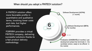 When should you adopt a FINTECH solution?
FORFIRM provides a virtual
FINTECH company, delivering
successful solutions thanks to
a fast product delivery
methodology.
6Months
Software Development (BETA):
(2 months)
Software Development (ALPHA):
(1 month)
Finalization (CANDIDATE):(3 months) Last
development phase that terminate in the
candidate version, ready to be offered in
the market
A FINTECH solution offers
more favorable profits in
quantitative and qualitative
terms, involving lower costs
and risks, but higher
performances.
 