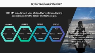 Is your business protected?
FORFIRM experts trust your WEBand SAPsystems adopting
a consolidated methodology and technologies.
Asses
Analyse
Strategize
Align
Secure
Develop Deploy
Control
Detect
ENVISION ENGINEER OPERATE RESPOND
Manage
Prevent
Maintain
Repair
Stabilize
Investigate
Recover
1. Have your users access to the
information they need when
they need it?
2. Are you facing Security
challenges in an efficient and
optimal manner?
3. Are you compliant with EBA
SECURITY POLICY related to
PSD2, BASEL III and cyber
security?
 