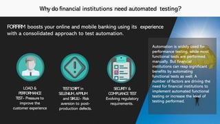Why do financial institutions need automated testing?
FORFIRM boosts your online and mobile banking using its experience
with a consolidated approach to test automation.
Automation is widely used for
performance testing, while most
functional tests are performed
manually. But financial
institutions can reap significant
benefits by automating
functional tests as well. A
number of factors are driving the
need for financial institutions to
implement automated functional
testing or increase the level of
testing performed.
LOAD &
PERFORMANCE
TEST- Pressure to
improve the
customer experience
TESTSCRIPT in
SELENIUM,APPIUM
and SIKULI- Risk
aversion to post-
production defects.
SECURITY &
COMPLIANCE TEST
Evolving regulatory
requirements.
 