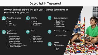 Do you lack in ITresources?
FORFIRM certified experts will join your ITteam as consultants or
trainers to help you with:
• PM
• PMO
• Scrum Master
Security
• SAP GRC
• Ethical Hackers
• IT Auditors
Project Governance Data management
• Data Architect
• DB2 Expert
• ORACLEExpert
• Business Object
Applications
Development
• Solution Architect
• Functional Analyst
• Technical Analyst
• JAVAEEdevelopers
• Front End developers
• Hyperledger Fabric developers
• Corda R3developers
System
Administrator
• Linux
• ZOS
Cloud
• AWS Architect
• AZURE Architect
• AWS developer
• AZURE developer
Artificial Intelligence
• IBM Watson expert
 