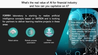 What’s the real value of AI for financial industry
and how can you capitalize on it?
FORFIRM laboratory is starting to realize artificial
intelligence concepts based on WATSON and is looking
for partners to deliver learning machine projects in these
areas:
Robot advice Robot
customer care
Robotic process
automation
• Personalized financial planning;
• Fraud detection and anti money
laundering;
• Process automation – not just
back office functions, but
customer facing operations as
well.
Three areas with the biggest AI
potential:
 