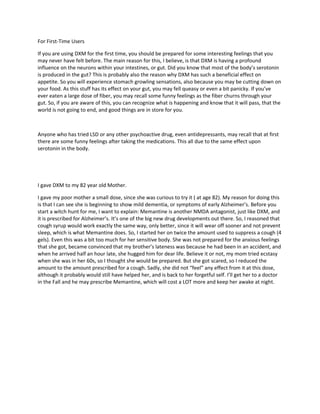 For First-Time Users

If you are using DXM for the first time, you should be prepared for some interesting feelings that you
may never have felt before. The main reason for this, I believe, is that DXM is having a profound
influence on the neurons within your intestines, or gut. Did you know that most of the body’s serotonin
is produced in the gut? This is probably also the reason why DXM has such a beneficial effect on
appetite. So you will experience stomach growling sensations, also because you may be cutting down on
your food. As this stuff has its effect on your gut, you may fell queasy or even a bit panicky. If you’ve
ever eaten a large dose of fiber, you may recall some funny feelings as the fiber churns through your
gut. So, if you are aware of this, you can recognize what is happening and know that it will pass, that the
world is not going to end, and good things are in store for you.



Anyone who has tried LSD or any other psychoactive drug, even antidepressants, may recall that at first
there are some funny feelings after taking the medications. This all due to the same effect upon
serotonin in the body.




I gave DXM to my 82 year old Mother.

I gave my poor mother a small dose, since she was curious to try it ( at age 82). My reason for doing this
is that I can see she is beginning to show mild dementia, or symptoms of early Alzheimer’s. Before you
start a witch hunt for me, I want to explain: Memantine is another NMDA antagonist, just like DXM, and
it is prescribed for Alzheimer’s. It’s one of the big new drug developments out there. So, I reasoned that
cough syrup would work exactly the same way, only better, since it will wear off sooner and not prevent
sleep, which is what Memantine does. So, I started her on twice the amount used to suppress a cough (4
gels). Even this was a bit too much for her sensitive body. She was not prepared for the anxious feelings
that she got, became convinced that my brother’s lateness was because he had been in an accident, and
when he arrived half an hour late, she hugged him for dear life. Believe it or not, my mom tried ecstasy
when she was in her 60s, so I thought she would be prepared. But she got scared, so I reduced the
amount to the amount prescribed for a cough. Sadly, she did not “feel” any effect from it at this dose,
although it probably would still have helped her, and is back to her forgetful self. I’ll get her to a doctor
in the Fall and he may prescribe Memantine, which will cost a LOT more and keep her awake at night.
 