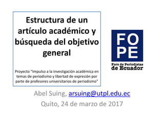 Estructura de un
artículo académico y
búsqueda del objetivo
general
Proyecto “Impulso a la investigación académica en
temas de periodismo y libertad de expresión por
parte de profesores universitarios de periodismo”
Abel Suing, arsuing@utpl.edu.ec
Quito, 24 de marzo de 2017
 