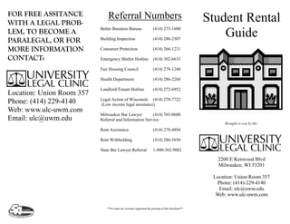 FOR FREE ASSITANCE             Referral Numbers                                                  Student Rental
WITH A LEGAL PROB-
LEM, TO BECOME A
                           Better Business Bureau                   (414) 273-1600
                                                                                                     Guide
PARALEGAL, OR FOR          Building Inspection                      (414) 286-2507

MORE INFORMATION           Consumer Protection                      (414) 266-1231

CONTACT:                   Emergency Shelter Hotline                (414) 302-6633

                           Fair Housing Council                     (414) 278-1240

                           Health Department                        (414) 286-2268

                           Landlord/Tenant Hotline                  (414) 272-6952
Location: Union Room 357
                           Legal Action of Wisconsin (414) 278-7722
Phone: (414) 229-4140      (Low income legal assistance)
Web: www.ulc-uwm.com
                           Milwaukee Bar Lawyer         (414) 765-0600
Email: ulc@uwm.edu         Referral and Information Service
                                                                                                      Brought to you by the:
                           Rent Assistance                          (414) 278-4894

                           Rent Withholding                         (414) 286-5650

                           State Bar Lawyer Referral                1-800-362-9082

                                                                                                   2200 E Kenwood Blvd
                                                                                                   Milwaukee, WI 53201

                                                                                                  Location: Union Room 357
                                                                                                   Phone: (414)-229-4140
                                                                                                    Email: ulc@uwm.edu
                                                                                                   Web: www.ulc-uwm.com

                              **No state tax revenue supported the printing of this brochure**
 