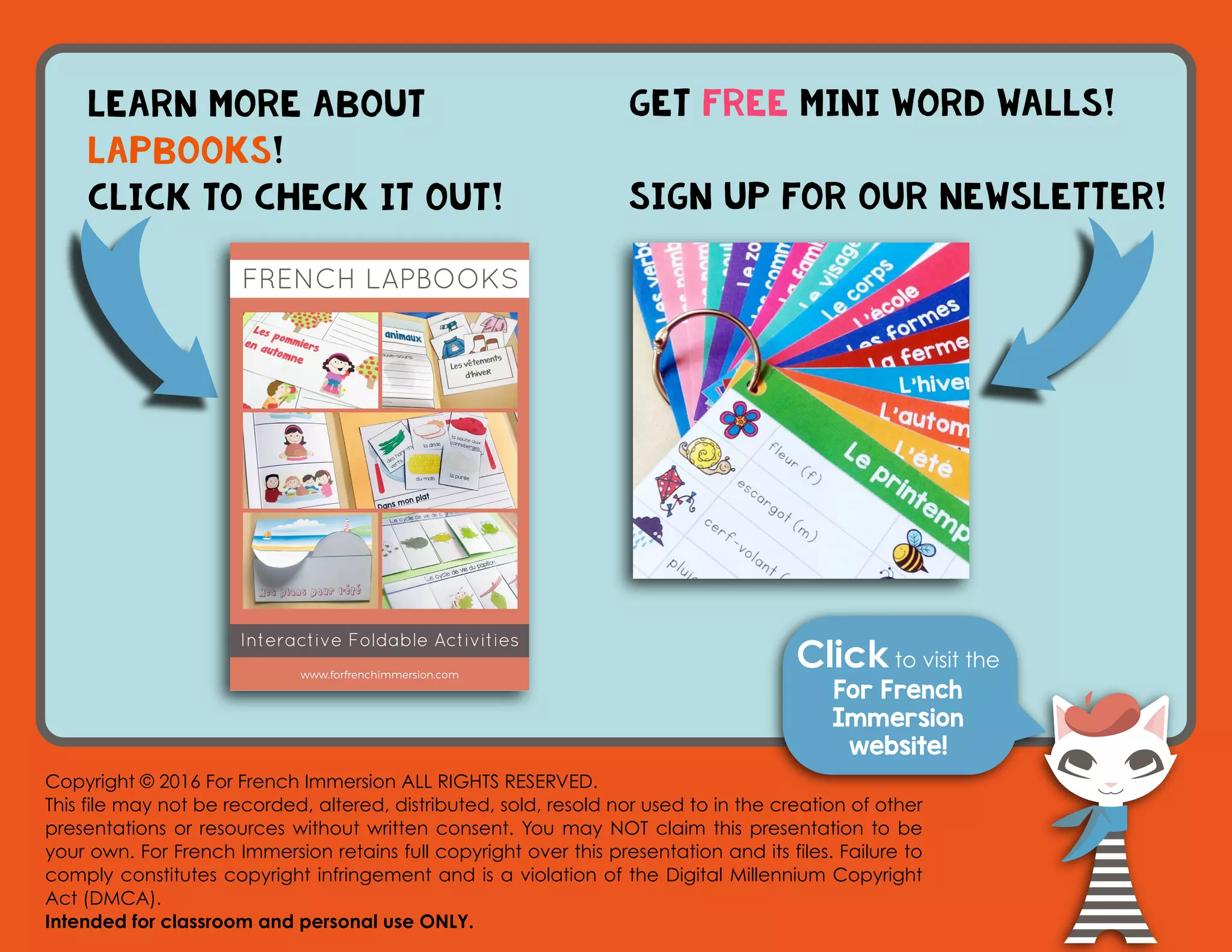 Click to visit the
For French
Immersion
website!
Copyright © 2016 For French Immersion ALL RIGHTS RESERVED.
This file may not be recorded, altered, distributed, sold, resold nor used to in the creation of other
presentations or resources without written consent. You may NOT claim this presentation to be
your own. For French Immersion retains full copyright over this presentation and its files. Failure to
comply constitutes copyright infringement and is a violation of the Digital Millennium Copyright
Act (DMCA).
Intended for classroom and personal use ONLY.
learn more about
lapbooks!
Click to check it out!
Get FREE mini word walls!
Sign up for our newsletter!
C C