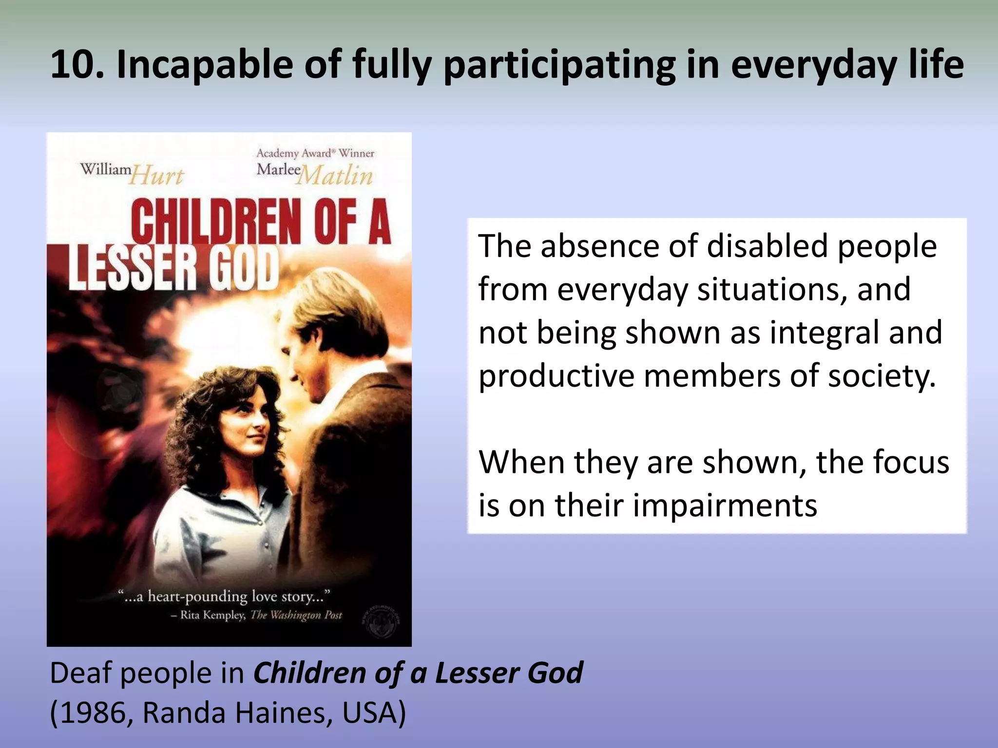 10. Incapable of fully participating in everyday lifeThe absence of disabled people from everyday situations, and not being shown as integral and productive members of society. When they are shown, the focus is on their impairmentsDeaf people in Children of a Lesser God (1986, Randa Haines, USA)