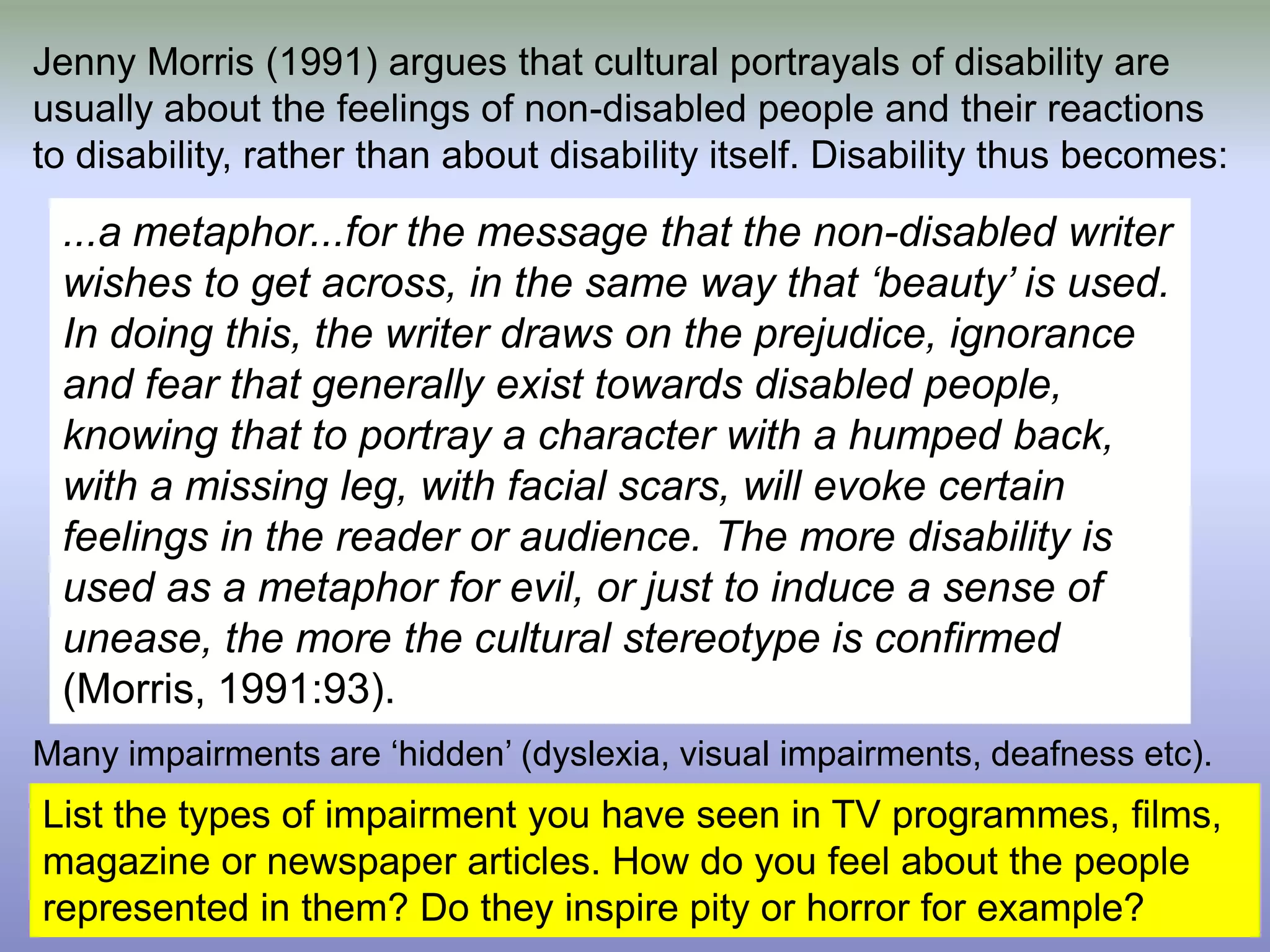 Jenny Morris (1991) argues that cultural portrayals of disability are usually about the feelings of non-disabled people and their reactions to disability, rather than about disability itself. Disability thus becomes:Many impairments are ‘hidden’ (dyslexia, visual impairments, deafness etc). ...a metaphor...for the message that the non-disabled writer wishes to get across, in the same way that ‘beauty’ is used. In doing this, the writer draws on the prejudice, ignorance and fear that generally exist towards disabled people, knowing that to portray a character with a humped back, with a missing leg, with facial scars, will evoke certain feelings in the reader or audience. The more disability is used as a metaphor for evil, or just to induce a sense of unease, the more the cultural stereotype is confirmed (Morris, 1991:93). List the types of impairment you have seen in TV programmes, films, magazine or newspaper articles. How do you feel about the people represented in them? Do they inspire pity or horror for example?
