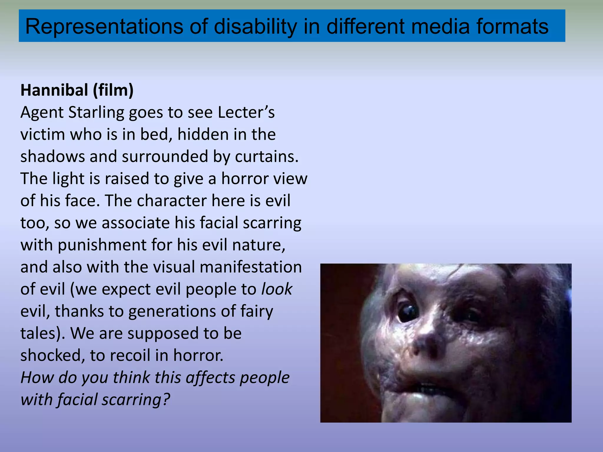 Representations of disability in different media formatsHannibal (film) Agent Starling goes to see Lecter’s victim who is in bed, hidden in the shadows and surrounded by curtains. The light is raised to give a horror view of his face. The character here is evil too, so we associate his facial scarring with punishment for his evil nature, and also with the visual manifestation of evil (we expect evil people to look evil, thanks to generations of fairy tales). We are supposed to be shocked, to recoil in horror. How do you think this affects people with facial scarring?