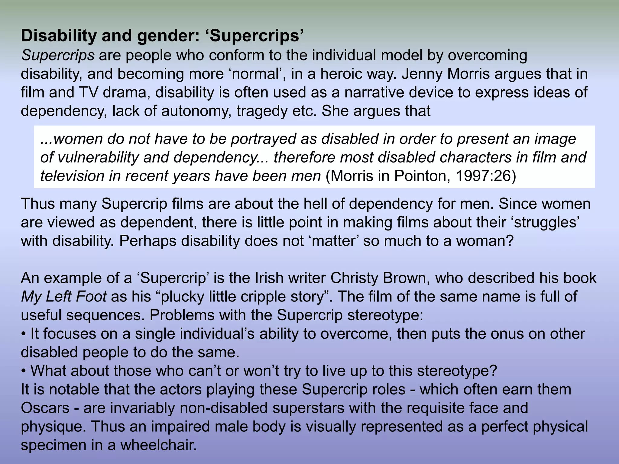 Disability and gender: ‘Supercrips’ Supercrips are people who conform to the individual model by overcoming disability, and becoming more ‘normal’, in a heroic way. Jenny Morris argues that in film and TV drama, disability is often used as a narrative device to express ideas of dependency, lack of autonomy, tragedy etc. She argues that Thus many Supercrip films are about the hell of dependency for men. Since women are viewed as dependent, there is little point in making films about their ‘struggles’ with disability. Perhaps disability does not ‘matter’ so much to a woman? An example of a ‘Supercrip’ is the Irish writer Christy Brown, who described his book My Left Foot as his “plucky little cripple story”. The film of the same name is full of useful sequences. Problems with the Supercrip stereotype: • It focuses on a single individual’s ability to overcome, then puts the onus on other disabled people to do the same. • What about those who can’t or won’t try to live up to this stereotype? It is notable that the actors playing these Supercrip roles - which often earn them Oscars - are invariably non-disabled superstars with the requisite face and physique. Thus an impaired male body is visually represented as a perfect physical specimen in a wheelchair. ...women do not have to be portrayed as disabled in order to present an image of vulnerability and dependency... therefore most disabled characters in film and television in recent years have been men (Morris in Pointon, 1997:26)