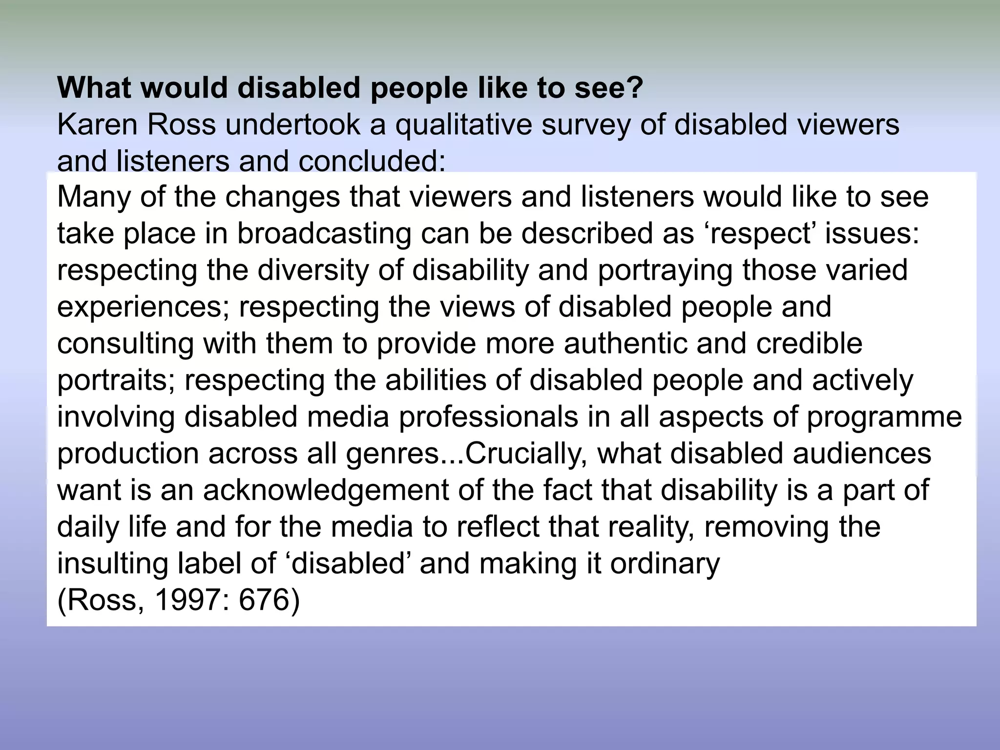 What would disabled people like to see?Karen Ross undertook a qualitative survey of disabled viewers and listeners and concluded:Many of the changes that viewers and listeners would like to see take place in broadcasting can be described as ‘respect’ issues: respecting the diversity of disability and portraying those varied experiences; respecting the views of disabled people and consulting with them to provide more authentic and credible portraits; respecting the abilities of disabled people and actively involving disabled media professionals in all aspects of programme production across all genres...Crucially, what disabled audiences want is an acknowledgement of the fact that disability is a part of daily life and for the media to reflect that reality, removing the insulting label of ‘disabled’ and making it ordinary (Ross, 1997: 676)